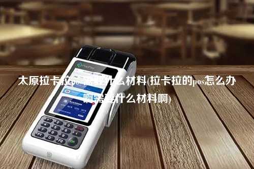 太原拉卡拉pos需要什么材料(拉卡拉的pos怎么办啊需要什么材料啊)