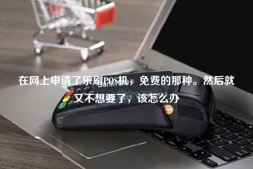 在网上申请了乐刷POS机，免费的那种。然后就又不想要了，该怎么办