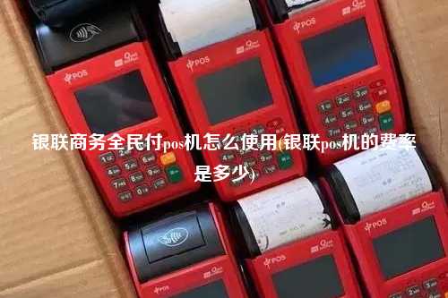 银联商务全民付pos机怎么使用(银联pos机的费率是多少)