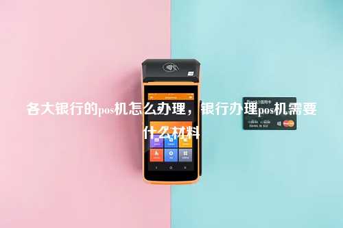各大银行的pos机怎么办理，银行办理pos机需要什么材料