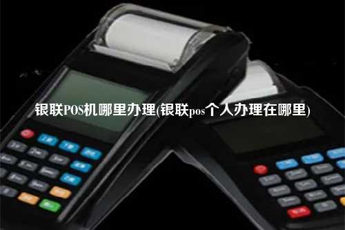 银联POS机哪里办理(银联pos个人办理在哪里)