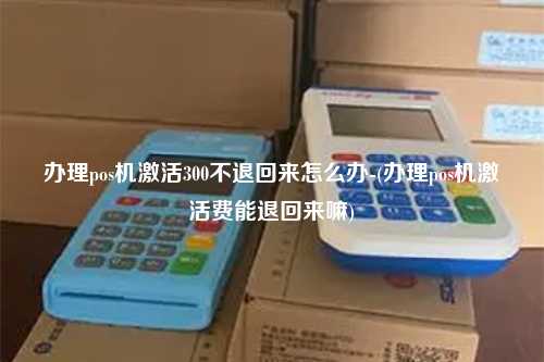 办理pos机激活300不退回来怎么办-(办理pos机激活费能退回来嘛)
