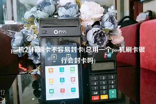 pos机怎样刷卡不容易封卡(总用一个pos机刷卡银行会封卡吗)