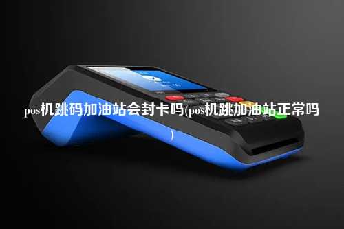 pos机跳码加油站会封卡吗(pos机跳加油站正常吗)