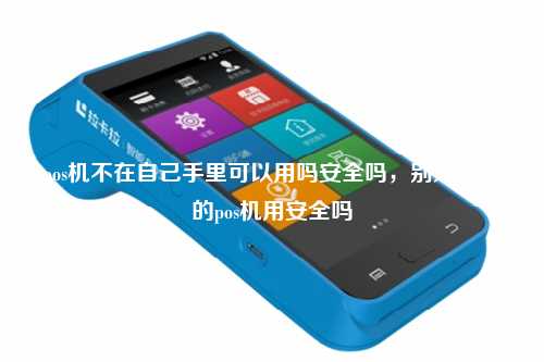 pos机不在自己手里可以用吗安全吗，别人拿我的pos机用安全吗