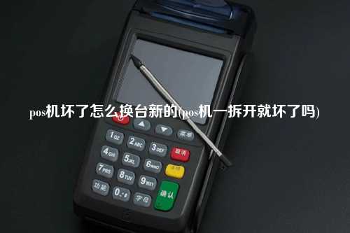 pos机坏了怎么换台新的(pos机一拆开就坏了吗)