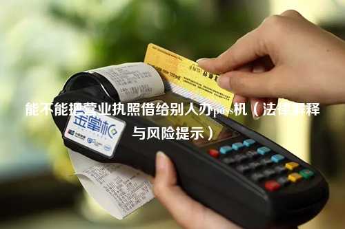 能不能把营业执照借给别人办poss机（法律解释与风险提示）